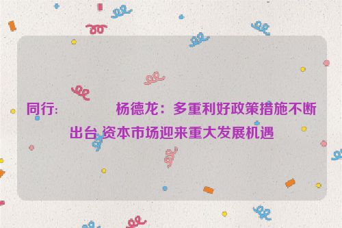 同行:😪杨德龙：多重利好政策措施不断出台 资本市场迎来重大发展机遇