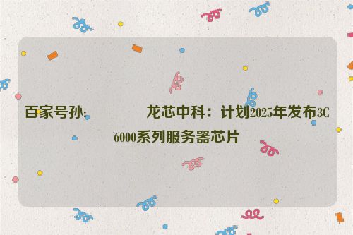 百家号孙:🎫龙芯中科：计划2025年发布3C6000系列服务器芯片