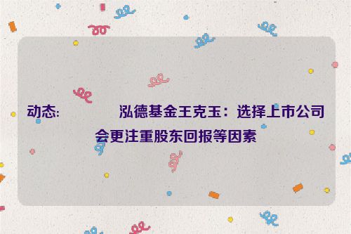 动态:🐥泓德基金王克玉：选择上市公司会更注重股东回报等因素