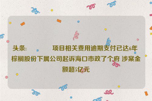 头条:🎐项目相关费用逾期支付已达6年 棕榈股份下属公司起诉海口市政了个府 涉案金额超5亿元