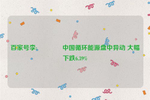 百家号李:🎌中国循环能源盘中异动 大幅下跌6.39%