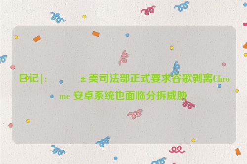 日记|:👱美司法部正式要求谷歌剥离Chrome 安卓系统也面临分拆威胁