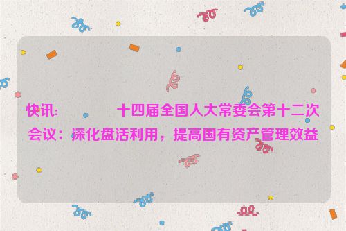 快讯:🍃十四届全国人大常委会第十二次会议：深化盘活利用，提高国有资产管理效益