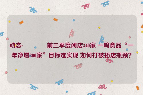 动态:💂前三季度闭店340家 一鸣食品“一年净增800家”目标难实现 如何打破拓店瓶颈？