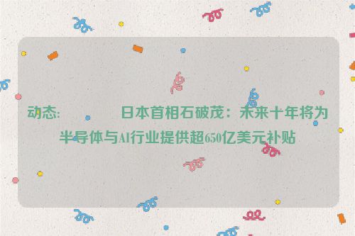 动态:👳日本首相石破茂：未来十年将为半导体与AI行业提供超650亿美元补贴