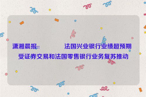 潇湘晨报::🌌法国兴业银行业绩超预期 受证券交易和法国零售银行业务复苏推动