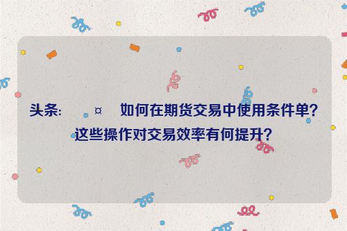 头条:🤮如何在期货交易中使用条件单？这些操作对交易效率有何提升？