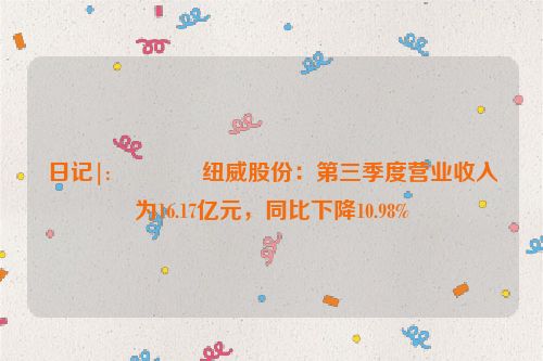 日记|:🔔纽威股份：第三季度营业收入为16.17亿元，同比下降10.98%