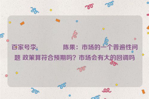 百家号李:🌵陈果：市场的一个普遍性问题 政策算符合预期吗？市场会有大的回调吗