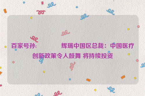 百家号孙:📜辉瑞中国区总裁：中国医疗创新政策令人鼓舞 将持续投资