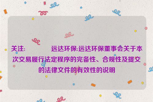 关注:😮远达环保:远达环保董事会关于本次交易履行法定程序的完备性、合规性及提交的法律文件的有效性的说明