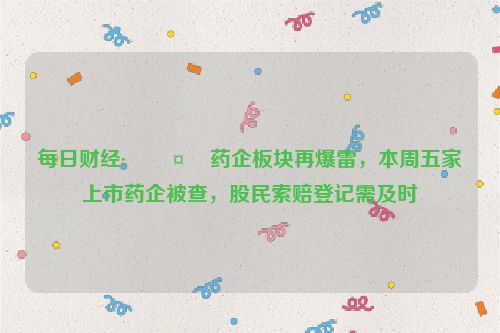 每日财经:🤹药企板块再爆雷，本周五家上市药企被查，股民索赔登记需及时