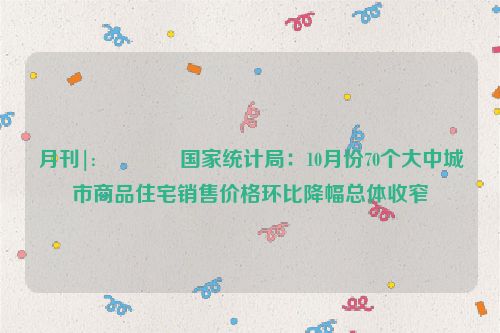 月刊|:🔙国家统计局：10月份70个大中城市商品住宅销售价格环比降幅总体收窄