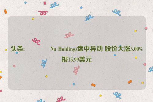 头条:🕎Nu Holdings盘中异动 股价大涨5.00%报15.99美元