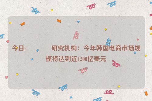 今日:🚂研究机构：今年韩国电商市场规模将达到近1200亿美元