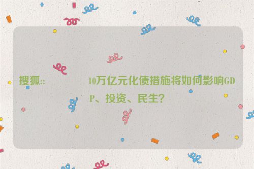 搜狐::🔶10万亿元化债措施将如何影响GDP、投资、民生？