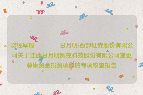 财经早报:😢日月明:西部证券股份有限公司关于江西日月明测控科技股份有限公司变更募集资金投资项目的专项核查报告