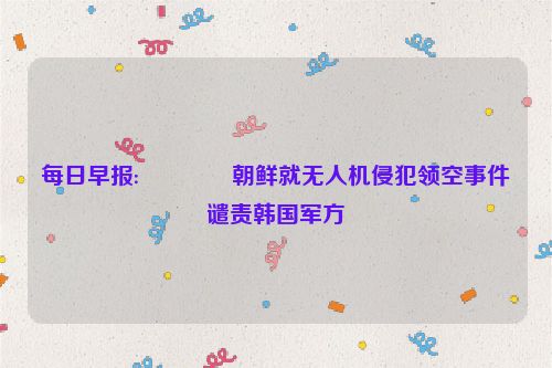 每日早报:👍朝鲜就无人机侵犯领空事件谴责韩国军方