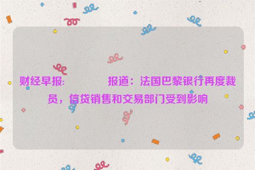 财经早报:😁报道：法国巴黎银行再度裁员，信贷销售和交易部门受到影响