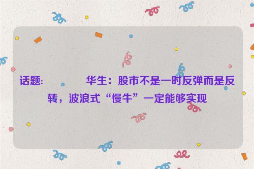 话题:😗华生：股市不是一时反弹而是反转，波浪式“慢牛”一定能够实现