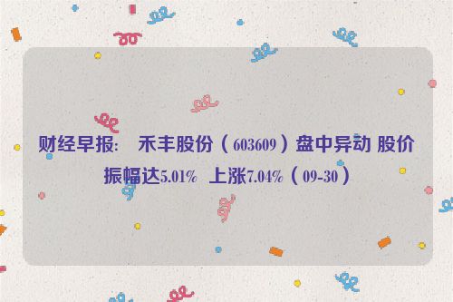 财经早报:➿禾丰股份（603609）盘中异动 股价振幅达5.01%  上涨7.04%（09-30）