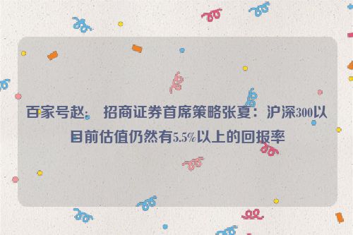 百家号赵:⏰招商证券首席策略张夏：沪深300以目前估值仍然有5.5%以上的回报率