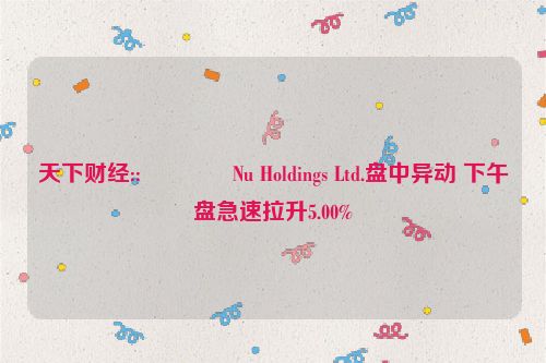 天下财经::💻Nu Holdings Ltd.盘中异动 下午盘急速拉升5.00%