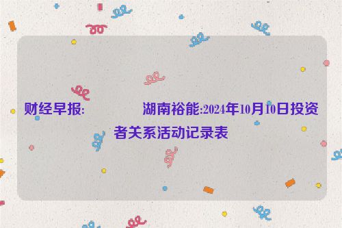 财经早报:🐦湖南裕能:2024年10月10日投资者关系活动记录表