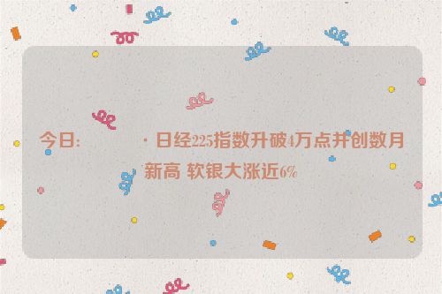 今日:🍷日经225指数升破4万点并创数月新高 软银大涨近6%