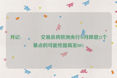 月记:🚁交易员将欧洲央行10月降息25个基点的可能性提高至80%