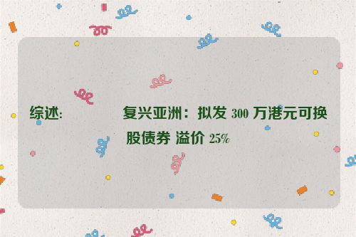 综述:💌复兴亚洲：拟发 300 万港元可换股债券 溢价 25%