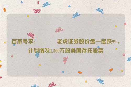 百家号李:👮老虎证券股价盘一度跌9%，计划增发1,500万股美国存托股票