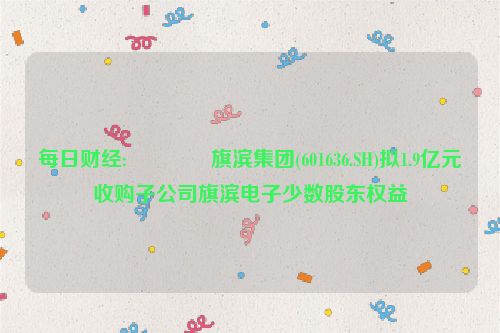 每日财经:🔒旗滨集团(601636.SH)拟1.9亿元收购子公司旗滨电子少数股东权益