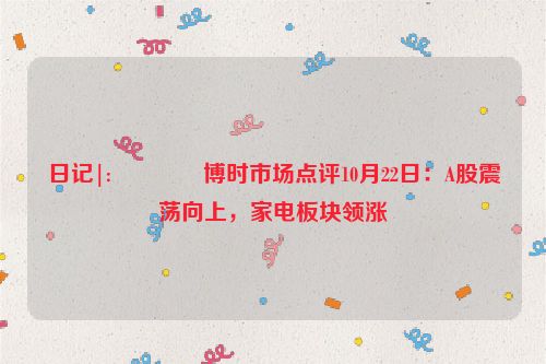 日记|:📍博时市场点评10月22日：A股震荡向上，家电板块领涨