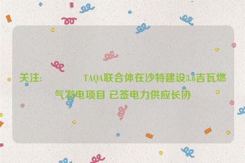 关注:😦TAQA联合体在沙特建设3.6吉瓦燃气发电项目 已签电力供应长协