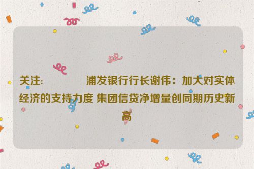 关注:😹浦发银行行长谢伟：加大对实体经济的支持力度 集团信贷净增量创同期历史新高